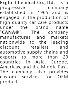 Exglo Chemical Co., Ltd. is a progressive company established in 1965 and is engaged in the production of high quality car care products under the brand name "CANA®". The company manufactures and markets nationwide to the leading discount retailers and automotive supply chains and exports to more than 20 countries in Asia, Europe, Americas, and the Middle East. The company also provides custom services for OEM products. 